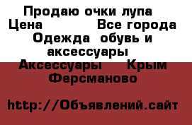 Продаю очки лупа › Цена ­ 2 500 - Все города Одежда, обувь и аксессуары » Аксессуары   . Крым,Ферсманово
